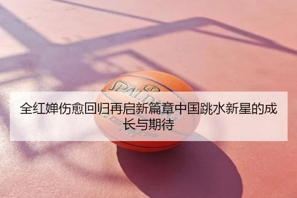 全红婵伤愈回归再启新篇章中国跳水新星的成长与期待
