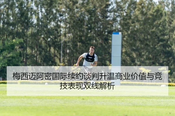 梅西迈阿密国际续约谈判升温商业价值与竞技表现双线解析