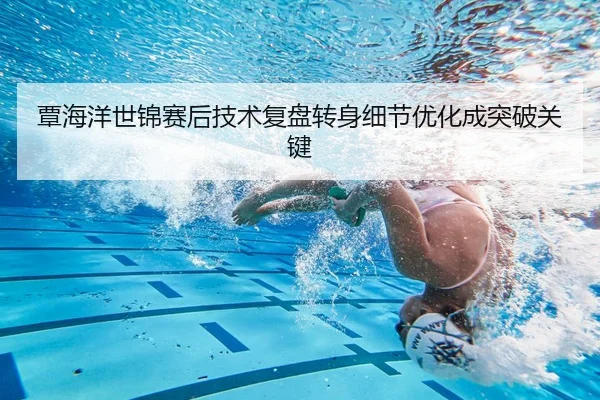 覃海洋世锦赛后技术复盘转身细节优化成突破关键