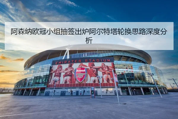 阿森纳欧冠小组抽签出炉阿尔特塔轮换思路深度分析