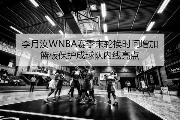 李月汝WNBA赛季末轮换时间增加 篮板保护成球队内线亮点