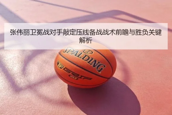 张伟丽卫冕战对手敲定压线备战战术前瞻与胜负关键解析